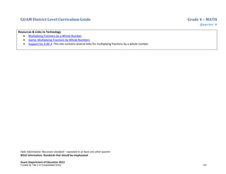 GUAM District Level Curriculum Guide Grade 4 – MATH
Quarter 4
Italic Information: Recursive standard – repeated in at least one other quarter
BOLD information: Standards that should be emphasized
Guam Department of Education 2013
Resources & Links to Technology
• Multiplying Fractions by a Whole Number
• Game: Multiplying Fractions by Whole Numbers
• Support for 4.NF.4 This site contains several links for multiplying fractions by a whole number.
Funded by Title V-A Consolidated Grant 147
 