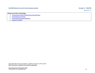 GUAM District Level Curriculum Guide Grade 4 – MATH
Quarter 4
Italic Information: Recursive standard – repeated in at least one other quarter
BOLD information: Standards that should be emphasized
Guam Department of Education 2013
Resources & Links to Technology:
• Concentration Game on Measurement Equivalencies
• Converting Units of Time
• Unit Conversion Online Resources
• Support for 4.MD.2
Funded by Title V-A Consolidated Grant 151
 