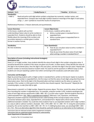 GUAM District Level Lesson Plan Quarter 1
Instructions that are italicized include student engagement strategies.
Instructions that are underlined embed checking for understanding.
Guam Department of Education 2013
Content: Math Grade/Course: 4 Timeline: 60 Minutes
Standard(s):
4.NBT.2 Read and write multi-digit whole numbers using base-ten numerals, number names, and
expanded form. Compare two multi-digit numbers based on meanings of the digits in each place,
using >, =, and < symbols to record the results of comparisons.
Mathematical Practices: 2. Reason abstractly and quantitatively.
Lesson Overview:
In this lesson, students will use their
understanding of place value to write numbers in
expanded form. Students should be able to think
flexibly about the meaning of the numbers and
accurately represent a number given in either
format in another format.
Lesson Objective(s):
In this lesson, students will be able to
• Write a number given in standard form in
expanded form.
• Write a number given in expanded form in
standard form.
Vocabulary:
No new vocabulary
Focus Question(s):
• How do you use place value to write a number in
expanded form?
• How do you know the place value of each digit
when writing a number in standard form?
Description of Lesson (including instructional strategies):
Anticipatory Set:
Given a 3- or 4-digit number, have students identify the value of each digit in the number using place value. It
would be beneficial for students if the values are given out of order. In other words, if they identify the value of
the digit in the hundreds place, then the digit in the ones place, and then the digit in the tens place. Repeat with
another number as necessary based on student need. You want to ask the questions in different ways so that
students are not just repeating a pattern but rather connecting to the vocabulary used with place value.
Instruction and Strategies:
Begin by presenting students with a 4-digit number in standard form, written on the board. Explain to students
that to write the number in expanded form, the first step is to find the value of each digit using what they know
about place value. Point to the digit in the thousands place and have students say the value as a group. For
example, if the number is 2,354, point to the 2 and the class should respond, “two thousand.” Repeat for the
remaining digits, in order from left to right.
Now present a second 4- or 5-digit number. Repeat the process above. This time, record the values of each digit,
thus recording the number in expanded form. For example, using the number 5,432, students would give the
value of each digit and you would write 5,000 + 400 + 30 + 2 as each value is given. Remind students that this is
called expanded form. Ask: “Why is expanded form helpful?” (Marzano: cues, Questions, and Advance
Organizers) Student responses should demonstrate understanding of the concept of place value and the
connection between place value, expanded form, and standard form. Repeat with a third number if an
additional example is needed. You could also show students how to use expanded notation with 3-digit numbers
as a way to add or subtract numbers. (Example: 436 + 279 is 400 + 30 + 6 + 200 + 70 + 9. Using the commutative
property, this can be rewritten as 400 + 200 + 30 + 70 + 6 + 9. Adding by place value, you would get 600 + 100 +
15 = 715. This is an alternative algorithm that should be used with students as an alternative to the traditional
Funded by Title V-A Consolidated Grant 152
 
