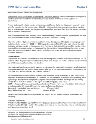 GUAM District Level Lesson Plan Quarter 1
Instructions that are italicized include student engagement strategies.
Instructions that are underlined embed checking for understanding.
Guam Department of Education 2013
algorithm to reinforce the concept of place value.)
Give students one or two numbers to expand with a partner on their own. They should write a number given in
standard form in expanded form. Numbers should have 3–6 digits. Reinforce as necessary based on
observations.
Present students with a 4-digit number written in expanded form in the format thousands + hundreds + tens +
ones. For example, give the number 6,000 + 400 + 20 + 5. Demonstrate how to write the number in standard
form by looking at each number and giving the place value of the associated digit. Write the number in standard
form as each digit is determined.
Have students practice in pairs. Students should take turns picking a number written in expanded form and have
their partner write the number in standard form. (Marzano: Cooperative Learning)
Now write another 4-digit number in expanded form, mixing the sequence of the digits. For example, present
students with the number 50 + 3,000 + 8 + 200. Repeat the process of identifying the place value of the digit
associated with each number in the expanded form. Point out to students that the order of the numbers in the
expanded form is not as important as the values of the digits, and that they should be careful to look at place
value. Give students another 4- or 5-digit number in similar format to practice with. Present an additional
example if necessary.
Guided Practice:
Give students 2-3 problems where they must write a number given in standard form in expanded form, and 2-3
problems where they convert expanded form to standard form. At least one of these problems should be “mixed
up” with the expanded form written out of order.
Have students share their answers with a partner or in a group. Give students the opportunity to talk about their
responses and question one another. If appropriate, select one or two students to share their responses with the
class. (Marzano: Setting Objectives and Providing Feedback)
You should also have students examine problems such as the ones below to raise rigor. A place value chart is
helpful for students to organize this type of a problem. You will notice how students are already thinking about
regrouping in these problems well prior to using it for addition and subtraction. You might consider adding
another day of instruction to focus on this higher level of thinking about place value.
1,234 = 1 thousand, 3 tens, ____ ones, and ____ hundreds (Answer: 4 ones and 2 hundreds in the traditional
sense but could be 104 ones and 1 hundred or a variety of other combinations)
5 thousand, 3 hundreds, 2 ones, and 15 tens = _______ (Answer: 5,452)
4 tens, 13 hundreds, and 27 ones = ___________ (Answer: 1,367)
Students who finish quickly should provide help and support (but not answers) to those students who are
struggling.
Formative Assessment:
Write the number 42,513 in expanded form. How do you use place value to write a number in expanded form?
Write the number 20 + 300 + 10,000 + 7 in standard form. How do you know the place value of each digit when
writing a number in standard form?
Funded by Title V-A Consolidated Grant 153
 