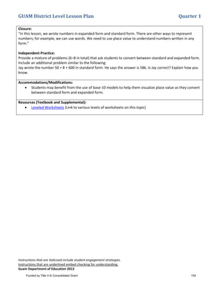 GUAM District Level Lesson Plan Quarter 1
Instructions that are italicized include student engagement strategies.
Instructions that are underlined embed checking for understanding.
Guam Department of Education 2013
Closure:
“In this lesson, we wrote numbers in expanded form and standard form. There are other ways to represent
numbers; for example, we can use words. We need to use place value to understand numbers written in any
form.”
Independent Practice:
Provide a mixture of problems (6–8 in total) that ask students to convert between standard and expanded form.
Include an additional problem similar to the following:
Jay wrote the number 50 + 8 + 600 in standard form. He says the answer is 586. Is Jay correct? Explain how you
know.
Accommodations/Modifications:
• Students may benefit from the use of base-10 models to help them visualize place value as they convert
between standard form and expanded form.
Resources (Textbook and Supplemental):
• Leveled Worksheets (Link to various levels of worksheets on this topic)
Funded by Title V-A Consolidated Grant 154
 