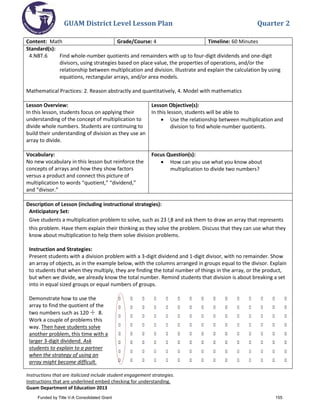GUAM District Level Lesson Plan Quarter 2
Instructions that are italicized include student engagement strategies.
Instructions that are underlined embed checking for understanding.
Guam Department of Education 2013
Content: Math Grade/Course: 4 Timeline: 60 Minutes
Standard(s):
4.NBT.6 Find whole-number quotients and remainders with up to four-digit dividends and one-digit
divisors, using strategies based on place value, the properties of operations, and/or the
relationship between multiplication and division. Illustrate and explain the calculation by using
equations, rectangular arrays, and/or area models.
Mathematical Practices: 2. Reason abstractly and quantitatively, 4. Model with mathematics
Lesson Overview:
In this lesson, students focus on applying their
understanding of the concept of multiplication to
divide whole numbers. Students are continuing to
build their understanding of division as they use an
array to divide.
Lesson Objective(s):
In this lesson, students will be able to
• Use the relationship between multiplication and
division to find whole-number quotients.
Vocabulary:
No new vocabulary in this lesson but reinforce the
concepts of arrays and how they show factors
versus a product and connect this picture of
multiplication to words “quotient,” “dividend,”
and “divisor.”
Focus Question(s):
• How can you use what you know about
multiplication to divide two numbers?
Description of Lesson (including instructional strategies):
Anticipatory Set:
Give students a multiplication problem to solve, such as 23 x8 and ask them to draw an array that represents
this problem. Have them explain their thinking as they solve the problem. Discuss that they can use what they
know about multiplication to help them solve division problems.
Instruction and Strategies:
Present students with a division problem with a 3-digit dividend and 1-digit divisor, with no remainder. Show
an array of objects, as in the example below, with the columns arranged in groups equal to the divisor. Explain
to students that when they multiply, they are finding the total number of things in the array, or the product,
but when we divide, we already know the total number. Remind students that division is about breaking a set
into in equal sized groups or equal numbers of groups.
Demonstrate how to use the
array to find the quotient of the
two numbers such as 120 ÷ 8.
Work a couple of problems this
way. Then have students solve
another problem, this time with a
larger 3-digit dividend. Ask
students to explain to a partner
when the strategy of using an
array might become difficult.
Funded by Title V-A Consolidated Grant 155
 