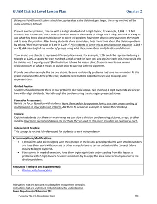 GUAM District Level Lesson Plan Quarter 2
Instructions that are italicized include student engagement strategies.
Instructions that are underlined embed checking for understanding.
Guam Department of Education 2013
(Marzano: Pair/Share) Students should recognize that as the dividend gets larger, the array method will be
more and more difficult.
Present another problem, this one with a 4-digit dividend and 1-digit divisor; for example, 1,284 ÷ 3. Tell
students that it takes too much time to draw an array for thousands of things. Ask if they can think of a way to
use what they know about multiplication to solve the problem; have them discuss some questions they might
ask to solve the problem. After having students share some ideas, help them think about the division problem
by asking, “How many groups of 3 are in 1,284?” Ask students to write this as a multiplication equation (1,284 =
n • 3). Ask them to find the number of groups using what they know about multiplication and division.
You can also use objects to represent different place values. For example, 1,284 could be represented using a
triangle as 1,000, a square for each hundred, a stick or rod for each ten, and dots for each one. How would this
be divided into 3 equal groups? (An illustration follows the lesson plan.) Students need to see several
representations of what it means to divide prior to working with the algorithm.
Provide one other example like the one above. Be sure you identify problems that have no remainder. At this
grade level and at this time of the year, students need multiple opportunities to use drawings and
representations.
Guided Practice:
Students should complete three or four problems like those above, two involving 3-digit dividends and one or
two with 4-digit dividends. Work through the problems using the strategies presented above.
Formative Assessment:
Revisit the Focus Question with students. Have them explain to a partner how to use their understanding of
multiplication to solve a division problem. Ask them to include an example to explain their thinking.
Closure:
Explain to students that there are many ways we can show a division problem using pictures, arrays, or other
models. Have them record and discuss the methods they’ve used to this point, providing an example of each.
Independent Practice:
This concept is not yet fully developed for students to work independently.
Accommodations/Modifications:
• For students who are struggling with the concepts in the lesson, provide problems with smaller numbers
and have them work with counters or other manipulatives to better understand the concept before
moving to larger dividends.
• For students in need of extension, have them try to apply their understanding from this lesson to
problems with 2-digit divisors. Students could also try to apply the area model of multiplication to the
division problems.
Resources (Textbook and Supplemental):
• Division with Arrays Video
Funded by Title V-A Consolidated Grant 156
 