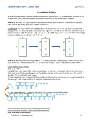 GUAM District Level Lesson Plan Quarter 2
Instructions that are italicized include student engagement strategies.
Instructions that are underlined embed checking for understanding.
Guam Department of Education 2013
Examples of Division
Students should experience division in a variety of methods and strategies. Use base-ten blocks, place value, and
multiplication. Here is a problem and the way three students discuss how they solve the problem.
Problem 1: You have 150 cupcakes that will be sold at 6 different store locations. If each store will receive the
same amount of cupcakes, how many will they each receive?
Area Method: You begin with the area of 150 and know that one dimension or side is 6. Beginning with some
facts you know, you can subdivide the area into smaller regions. 6 x 10 = 60, so two of these is 120. This leaves a
section of 30. 6 x 5 is 30. Therefore, 6 x (10 + 10 + 5) or 6 x 25 = 150. Using what we know about the relationships
between multiplication and division, 150 ÷ 6 = 25
Problem 2: A store owner wants to pay a bonus to his 9 employees. He has $1,917 to use for the bonuses. How
much money will each employee receive as a bonus if every employee receives the same amount of money?
Representation Using Symbols:
1917 ÷ 9 = ????
Instead of place value blocks, different shapes can be used to represent various place value. In this case, we see
the triangle is used for thousands, squares for hundreds, rectangles for tens, and circles for ones. We want to
distribute this amount into 9 equal groups.
This is one way to present 1 thousand, 9 hundred, 1 ten, and 7 ones. However, there aren’t enough thousands to
distribute. We know how to exchange or substitute thousands into hundreds.
A. This amount becomes 19 hundreds, 1 ten and 7 ones in order to distribute hundreds.
Funded by Title V-A Consolidated Grant 157
 