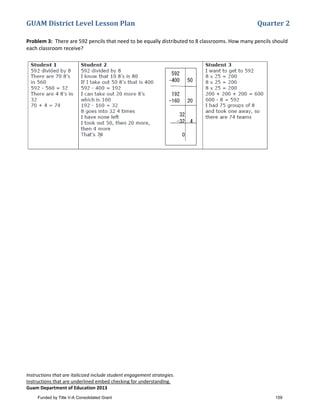 GUAM District Level Lesson Plan Quarter 2
Instructions that are italicized include student engagement strategies.
Instructions that are underlined embed checking for understanding.
Guam Department of Education 2013
Problem 3: There are 592 pencils that need to be equally distributed to 8 classrooms. How many pencils should
each classroom receive?
Funded by Title V-A Consolidated Grant 159
 