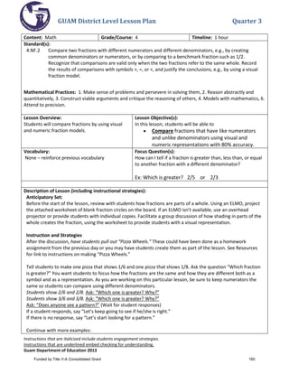 GUAM District Level Lesson Plan Quarter 3
Instructions that are italicized include students engagement strategies.
Instructions that are underlined embed checking for understanding.
Guam Department of Education 2013
Content: Math Grade/Course: 4 Timeline: 1 hour
Standard(s):
4.NF.2 Compare two fractions with different numerators and different denominators, e.g., by creating
common denominators or numerators, or by comparing to a benchmark fraction such as 1/2.
Recognize that comparisons are valid only when the two fractions refer to the same whole. Record
the results of comparisons with symbols >, =, or <, and justify the conclusions, e.g., by using a visual
fraction model.
Mathematical Practices: 1. Make sense of problems and persevere in solving them, 2. Reason abstractly and
quantitatively, 3. Construct viable arguments and critique the reasoning of others, 4. Models with mathematics, 6.
Attend to precision.
Lesson Overview:
Students will compare fractions by using visual
and numeric fraction models.
Lesson Objective(s):
In this lesson, students will be able to
• Compare fractions that have like numerators
and unlike denominators using visual and
numeric representations with 80% accuracy.
Vocabulary:
None – reinforce previous vocabulary
Focus Question(s):
How can I tell if a fraction is greater than, less than, or equal
to another fraction with a different denominator?
Ex: Which is greater? 2/5 or 2/3
Description of Lesson (including instructional strategies):
Anticipatory Set:
Before the start of the lesson, review with students how fractions are parts of a whole. Using an ELMO, project
the attached worksheet of blank fraction circles on the board. If an ELMO isn’t available, use an overhead
projector or provide students with individual copies. Facilitate a group discussion of how shading in parts of the
whole creates the fraction, using the worksheet to provide students with a visual representation.
Instruction and Strategies
After the discussion, have students pull out “Pizza Wheels.” These could have been done as a homework
assignment from the previous day or you may have students create them as part of the lesson. See Resources
for link to instructions on making “Pizza Wheels.”
Tell students to make one pizza that shows 1/6 and one pizza that shows 1/8. Ask the question “Which fraction
is greater?” You want students to focus how the fractions are the same and how they are different both as a
symbol and as a representation. As you are working on this particular lesson, be sure to keep numerators the
same so students can compare using different denominators.
Students show 2/6 and 2/8. Ask: “Which one is greater? Why?”
Students show 3/6 and 3/8. Ask: “Which one is greater? Why?”
Ask: “Does anyone see a pattern?” (Wait for student responses)
If a student responds, say “Let’s keep going to see if he/she is right.”
If there is no response, say “Let’s start looking for a pattern.”
Continue with more examples:
Funded by Title V-A Consolidated Grant 160
 
