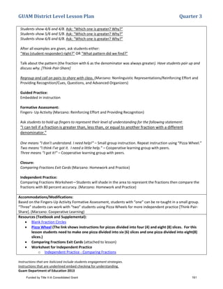GUAM District Level Lesson Plan Quarter 3
Instructions that are italicized include students engagement strategies.
Instructions that are underlined embed checking for understanding.
Guam Department of Education 2013
Students show 4/6 and 4/8. Ask: “Which one is greater? Why?”
Students show 5/6 and 5/8. Ask: “Which one is greater? Why?”
Students show 6/6 and 6/8. Ask: “Which one is greater? Why?”
After all examples are given, ask students either:
“Was (student responder) right?” OR “What pattern did we find?”
Talk about the pattern (the fraction with 6 as the denominator was always greater). Have students pair up and
discuss why. [Think-Pair-Share]
Regroup and call on pairs to share with class. (Marzano: Nonlinguistic Representations/Reinforcing Effort and
Providing Recognition/Cues, Questions, and Advanced Organizers)
Guided Practice:
Embedded in instruction
Formative Assessment:
Fingers- Up Activity (Marzano: Reinforcing Effort and Providing Recognition)
Ask students to hold up fingers to represent their level of understanding for the following statement:
“I can tell if a fraction is greater than, less than, or equal to another fraction with a different
denominator.”
One means “I don’t understand. I need help!” – Small group instruction. Repeat instruction using “Pizza Wheel.”
Two means “I think I’ve got it. I need a little help.” – Cooperative learning group with peers.
Three means “I got it!” – Cooperative learning group with peers.
Closure:
Comparing Fractions Exit Cards (Marzano: Homework and Practice)
Independent Practice:
Comparing Fractions Worksheet—Students will shade in the area to represent the fractions then compare the
fractions with 80 percent accuracy. (Marzano: Homework and Practice)
Accommodations/Modifications:
Based on the Fingers-Up Activity Formative Assessment, students with “one” can be re-taught in a small group.
“Three” students can work with “two” students using Pizza Wheels for more independent practice [Think-Pair-
Share]. (Marzano: Cooperative Learning)
Resources (Textbook and Supplemental):
• Blank Fraction Circles
• Pizza Wheel (The link shows instructions for pizzas divided into four (4) and eight (8) slices. For this
lesson students need to make one pizza divided into six (6) slices and one pizza divided into eight(8)
slices.)
• Comparing Fractions Exit Cards (attached to lesson)
• Worksheet for Independent Practice
o Independent Practice - Comparing Fractions
Funded by Title V-A Consolidated Grant 161
 
