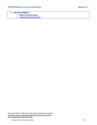 GUAM District Level Lesson Plan Quarter 3
Instructions that are italicized include students engagement strategies.
Instructions that are underlined embed checking for understanding.
Guam Department of Education 2013
• Interactive Websites:
o Balloon Fractions Game
o Compare Fractions Practice
Funded by Title V-A Consolidated Grant 162
 