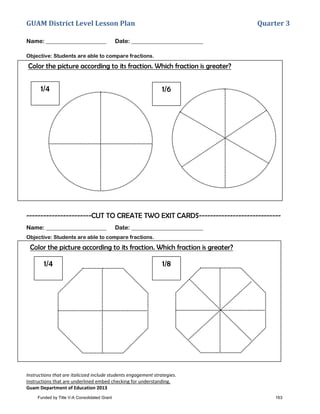 GUAM District Level Lesson Plan Quarter 3
Instructions that are italicized include students engagement strategies.
Instructions that are underlined embed checking for understanding.
Guam Department of Education 2013
1/4 1/6
Name: _____________________ Date: _________________________
Objective: Students are able to compare fractions.
Color the picture according to its fraction. Which fraction is greater?
-----------------------CUT TO CREATE TWO EXIT CARDS-----------------------------
Name: _____________________ Date: _________________________
Objective: Students are able to compare fractions.
Color the picture according to its fraction. Which fraction is greater?
1/4 1/8
Funded by Title V-A Consolidated Grant 163
 
