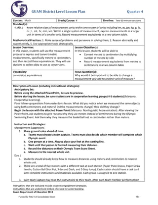 GUAM District Level Lesson Plan Quarter 4
Instructions that are italicized include students engagement strategies.
Instructions that are underlined embed checking for understanding.
Guam Department of Education 2013
Content: Math Grade/Course: 4 Timeline: Two 60-minute sessions
Standard(s):
4.MD.1 Know relative sizes of measurement units within one system of units including km, m, cm; kg, g; lb,
oz.; L, mL; hr, min, sec. Within a single system of measurement, express measurements in a larger
unit in terms of a smaller unit. Record measurement equivalents in a two-column table.
Mathematical Practices: 1. Make sense of problems and persevere in solving them, 2. Reason abstractly and
quantitatively, 5. Use appropriate tools strategically.
Lesson Overview:
In this lesson, students will use the measurement
process to express and convert metric
measurements, specifically meters to centimeters,
and then record these equivalences. They will use
stations to collect data to use as conversions.
Lesson Objective(s):
In this lesson, students will be able to
• Convert meters to centimeters by multiplying
number of meters by 100.
• Record measurement equivalents from meters to
centimeters in a two-column table
Vocabulary:
conversion, equivalences
Focus Question(s):
Why would it be important to be able to change a
measurement you take to another unit of measure?
Description of Lesson (including instructional strategies):
Anticipatory Set:
Before using the attached PowerPoint, be sure to preview.
Before starting the lesson, be sure students are in cooperative learning groups (4-5 students) (Marzano:
Cooperative Learning).
Pose follow-up questions from yesterday’s lesson: What did you notice when we measured the same objects
using both centimeters and meters? Did the measurements change? How did they change?
Begin the lesson with the attached PowerPoint (Marzano: Nonlinguistic Representation). After viewing the
PowerPoint, ask students to give reasons why they use meters instead of centimeters during the Olympic
Swimming Event. Ask them why they measure the basketball net in centimeters rather than meters.
Instruction and Strategies:
Management Suggestions
1. Share ground rules ahead of time.
a. Teams must choose a team captain. Teams must also decide which member will complete which
Olympic event.
b. One person at a time. Always place your feet at the starting line.
c. Wait until that person is finished measuring their distance.
d. Record the distances on their Olympic Team Score Sheet.
e. Measure to the nearest whole unit.
Day 1
1. Students should already know how to measure distances using meters and centimeters to nearest
whole unit.
2. There are a total of five stations with a different task at each station (Paper Plate Discus, Paper Straw
Javelin, Cotton Ball Shot Put, 3-Second Dash, and 2-Step Jump). Each station should have a task card
with complete instructions and materials available. Each group is assigned to one station.
3. Each team captain may read the instructions to their team. After each team member performs their
Funded by Title V-A Consolidated Grant 164
 