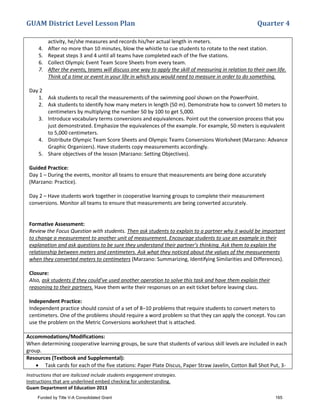 GUAM District Level Lesson Plan Quarter 4
Instructions that are italicized include students engagement strategies.
Instructions that are underlined embed checking for understanding.
Guam Department of Education 2013
activity, he/she measures and records his/her actual length in meters.
4. After no more than 10 minutes, blow the whistle to cue students to rotate to the next station.
5. Repeat steps 3 and 4 until all teams have completed each of the five stations.
6. Collect Olympic Event Team Score Sheets from every team.
7. After the events, teams will discuss one way to apply the skill of measuring in relation to their own life.
Think of a time or event in your life in which you would need to measure in order to do something.
Day 2
1. Ask students to recall the measurements of the swimming pool shown on the PowerPoint.
2. Ask students to identify how many meters in length (50 m). Demonstrate how to convert 50 meters to
centimeters by multiplying the number 50 by 100 to get 5,000.
3. Introduce vocabulary terms conversions and equivalences. Point out the conversion process that you
just demonstrated. Emphasize the equivalences of the example. For example, 50 meters is equivalent
to 5,000 centimeters.
4. Distribute Olympic Team Score Sheets and Olympic Teams Conversions Worksheet (Marzano: Advance
Graphic Organizers). Have students copy measurements accordingly.
5. Share objectives of the lesson (Marzano: Setting Objectives).
Guided Practice:
Day 1 – During the events, monitor all teams to ensure that measurements are being done accurately
(Marzano: Practice).
Day 2 – Have students work together in cooperative learning groups to complete their measurement
conversions. Monitor all teams to ensure that measurements are being converted accurately.
Formative Assessment:
Review the Focus Question with students. Then ask students to explain to a partner why it would be important
to change a measurement to another unit of measurement. Encourage students to use an example in their
explanation and ask questions to be sure they understand their partner’s thinking. Ask them to explain the
relationship between meters and centimeters. Ask what they noticed about the values of the measurements
when they converted meters to centimeters (Marzano: Summarizing, Identifying Similarities and Differences).
Closure:
Also, ask students if they could’ve used another operation to solve this task and have them explain their
reasoning to their partners. Have them write their responses on an exit ticket before leaving class.
Independent Practice:
Independent practice should consist of a set of 8–10 problems that require students to convert meters to
centimeters. One of the problems should require a word problem so that they can apply the concept. You can
use the problem on the Metric Conversions worksheet that is attached.
Accommodations/Modifications:
When determining cooperative learning groups, be sure that students of various skill levels are included in each
group.
Resources (Textbook and Supplemental):
• Task cards for each of the five stations: Paper Plate Discus, Paper Straw Javelin, Cotton Ball Shot Put, 3-
Funded by Title V-A Consolidated Grant 165
 