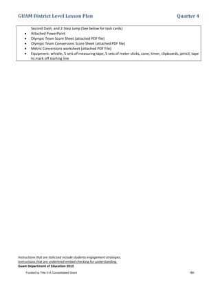 GUAM District Level Lesson Plan Quarter 4
Instructions that are italicized include students engagement strategies.
Instructions that are underlined embed checking for understanding.
Guam Department of Education 2013
Second Dash, and 2-Step Jump (See below for task cards)
• Attached PowerPoint
• Olympic Team Score Sheet (attached PDF file)
• Olympic Team Conversions Score Sheet (attached PDF file)
• Metric Conversions worksheet (attached PDF File)
• Equipment: whistle, 5 sets of measuring tape, 5 sets of meter sticks, cone, timer, clipboards, pencil, tape
to mark off starting line
Funded by Title V-A Consolidated Grant 166
 