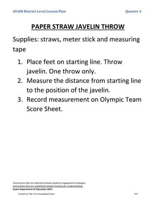 GUAM District Level Lesson Plan Quarter 4
Instructions that are italicized include students engagement strategies.
Instructions that are underlined embed checking for understanding.
Guam Department of Education 2013
PAPER STRAW JAVELIN THROW
Supplies: straws, meter stick and measuring
tape
1. Place feet on starting line. Throw
javelin. One throw only.
2. Measure the distance from starting line
to the position of the javelin.
3. Record measurement on Olympic Team
Score Sheet.
Funded by Title V-A Consolidated Grant 167
 
