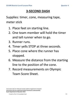 GUAM District Level Lesson Plan Quarter 4
Instructions that are italicized include students engagement strategies.
Instructions that are underlined embed checking for understanding.
Guam Department of Education 2013
3-SECOND DASH
Supplies: timer, cone, measuring tape,
meter stick
1. Place feet on starting line.
2. One team member will hold the timer
and tell runner when to go.
3. Runner runs.
4. Timer yells STOP at three seconds.
5. Place cone where the runner has
stopped.
6. Measure the distance from the starting
line to the position of the cone.
7. Record measurements on Olympic
Team Score Sheet.
Funded by Title V-A Consolidated Grant 170
 