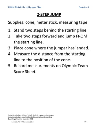 GUAM District Level Lesson Plan Quarter 4
Instructions that are italicized include students engagement strategies.
Instructions that are underlined embed checking for understanding.
Guam Department of Education 2013
2-STEP JUMP
Supplies: cone, meter stick, measuring tape
1. Stand two steps behind the starting line.
2. Take two steps forward and jump FROM
the starting line.
3. Place cone where the jumper has landed.
4. Measure the distance from the starting
line to the position of the cone.
5. Record measurements on Olympic Team
Score Sheet.
Funded by Title V-A Consolidated Grant 171
 
