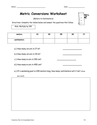 Name : Date:
Metric Conversions Worksheet
(Meters to Centimeters)
Directions: Complete the tables below and answer the questions that follow.
Rule: Multiply by 100
meters 15 30 55 40 17
centimeters
a.) How many cm are in 17 m?
b.) How many cm are in 30 m?
c.) How many m are in 150 cm?
d.) How many m are in 400 cm?
e.) If a swimming pool is 200 meters long, how many centimeters will it be? (Show
your work)
Funded by Title V-A Consolidated Grant 174
 