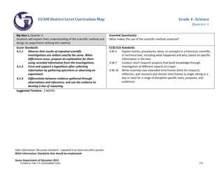 GUAM District Level Curriculum Map Grade 4 –Science
Quarter 1
Italic Information: Recursive standard – repeated in at least one other quarter
BOLD information: Standards that should be emphasized
Guam Department of Education 2013
Big Idea 1, Quarter 1:
Students will explain their understanding of the scientific method and
design an experiment utilizing this method.
Essential Question(s):
What makes the use of the scientific method universal?
Guam Standards:
4.1.1 Observe that results of repeated scientific
investigations are seldom exactly the same. When
differences occur, propose an explanation for them
using recorded information from the investigations.
4.1.2 Form and support a hypothesis after collecting
information by gathering specimens or observing an
experiment.
4.1.3 Differentiate between evidence gathered through
observations and inferences, and use the evidence to
develop a line of reasoning.
CCSS ELA Standards:
4.RI.3 Explain events, procedures, ideas, or concepts in a historical, scientiﬁc,
or technical text, including what happened and why, based on speciﬁc
information in the text.
4.W.7 Conduct short research projects that build knowledge through
investigation of different aspects of a topic.
4.W.10 Write routinely over extended time frames (time for research,
reﬂection, and revision) and shorter time frames (a single sitting or a
day or two) for a range of discipline-speciﬁc tasks, purposes, and
audiences.
Suggested Timeline: 3 WEEKS
Funded by Title V-A Consolidated Grant 179
 