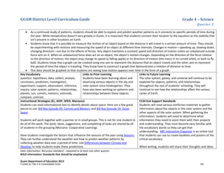 GUAM District Level Curriculum Guide Grade 4 – Science
Quarter 2
Italic Information: Recursive standard – repeated in at least one other quarter
BOLD information: Standards that should be emphasized
Guam Department of Education 2013
• As a continued study of patterns, students should be able to explain and predict weather patterns as it connects to specific periods of time during
the year. While temperature doesn’t vary greatly in Guam, it is important that students connect their location to the equation as the stability that
isn’t present in other locations on Earth.
• Students know that it is possible to measure the motion of an object based on the distance it will travel in a certain amount of time. They should
be experimenting with motions and measuring the speed of an object at different time intervals. Changes in motion—speeding up, slowing down,
changing direction—are due to the effects of forces. Any object maintains a constant speed and direction of motion unless an unbalanced outside
force acts on it. When an unbalanced force does act on an object, the object's motion changes. Depending on the direction of the force relative
to the direction of motion, the object may change its speed (a falling apple) or its direction of motion (the moon in its curved orbit), or both (a fly
ball). Students know that a graph can be created using one axis to represent the distance that an object travels and the other axis to represent
the period of time the object is traveling. They know how to construct a graph that demonstrates a relation of distance to time.
• This data should be graphed so that students are seeing how motion appears over time in the form of a graph.
Key Vocabulary
question, hypothesis, data, collect, analyze,
conclusion, prediction, investigation,
experiment, support, observation, inference,
inquiry, solar system, patterns, relationships,
planets, sun, comets, meteors, asteroids,
compare, contrast
Links to Prior Learning
Students have been learning about and
observing various objects in the sky and
solar system since kindergarten. They
have also been working on patterns and
relationships between these objects.
Links to Future Learning
The solar system, galaxy, and universe will continue to be
explored for objects, patterns, and relationships
throughout the rest of students’ schooling. They will
continue to see how the relationships affect the various
cycles of Earth.
Instructional Strategies (EL, SIOP, SPED, Marzano)
Students can read informational text to identify details about space. Here are a few great
pieces to use: Bill Nye Episode 95: Comets and Meteors and Bill Nye Episode 19: Outer
Space
Students will work together with a partner or in small groups. This is not for one student to
do all of the work. The work, ideas, suggestions, and completing of tasks are shared by all
of students in the grouping (Marzano: Cooperative Learning).
Have students investigate the factors that influence the seasons of the year using Seasons.
They can further understand the weather and how to predict weather patterns by
collecting weather data over a period of time. Use Differences between Climate and
Weather to help students make these predictions.
CCSS ELA Support Standards
Students will read various nonfiction materials to gather
information about the objects in the solar system and the
other aspects of the solar system. When gathering the
information, students will need to determine what
information they need to assist them with their projects
and understanding. They must become very familiar with
the vocabulary words so they can get that
understanding. ABC Interactive Organizer is an online tool
that students can use to create booklets and posters of the
critical vocabulary.
When writing, students will share their thoughts and ideas
Funded by Title V-A Consolidated Grant 193
 