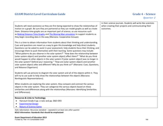 GUAM District Level Curriculum Guide Grade 4 – Science
Quarter 2
Italic Information: Recursive standard – repeated in at least one other quarter
BOLD information: Standards that should be emphasized
Guam Department of Education 2013
Students will need assistance as they are first being expected to show the relationships of
motion on a graph. Be sure they are partnered so they can model graphs as well as create
them. Distance-time graphs are an important part of science, so use resources such
as Making Distance-Time Graphs and The Moving Man simulation to support students as
they begin recording data in this way (Marzano: Cooperative Groups).
This is a time to obtain information from students about their thinking and understanding.
Cues and questions are meant as a way to gain this knowledge and help direct students.
Questions can be asked to assist in your assessment, help students focus their thinking, and
encourage them to push themselves with their learning. Some questions may include:
“What patterns do you observe in the solar system?” “How does the relationship between
(solar system object) and (another solar system object) affect them?” “What do you think
would happen to other objects in the solar system if (solar system object) was no longer in
the solar system? Defend your reasoning.” “How are (solar system object) and (another
solar system object) alike and different? Why do you think so?” (Marzano: Cues, Questions,
and Advance Organizers)
Students will use pictures to diagram the solar system and all of the objects within it. They
will try to use scale to help show the relationships between the objects (Marzano:
Nonlinguistic Representations).
When students are exploring the solar system, they compare and contrast the various
objects in the solar system. They can categorize the various objects based on these
similarities and differences along with the relationships (Marzano: Identifying Similarities
and Differences).
in their science journals. Students will write like scientists
when creating their projects and communicating their
outcomes.
Resources & Links to Technology
• Harcourt Grade 4 pp. x–xxiv and pp. D60–D93
• Experimental Design
• Nature of Science Game
Funded by Title V-A Consolidated Grant 194
 