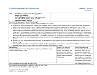 GUAM District Level Curriculum Guide Grade 4 – Science
Quarter 2
Italic Information: Recursive standard – repeated in at least one other quarter
BOLD information: Standards that should be emphasized
Guam Department of Education 2013
4.3.7 Describe how using one form of energy produces
another form of energy.
EXAMPLE(S): gasoline fuels motors to produce motion,
heat boils water to produce steam, solar light is
captured to produce electricity
Elements of the Standard(s) – What’s the meaning?
This unit will focus on physical science. Students will learn the following concepts:
• Students will be able to demonstrate that the mass of a whole object is always the same as the sum of the masses of the parts of the object.
• Student must learn that heat is a form of energy. They should learn various sources of heat energy and how each one gives off heat.
• Students will be able to identify and explain how heat transfers from one object to another. This includes recognizing that some materials are
better conductors than others. Students know that when warmer things are put with cooler things, the warmer things lose heat and the cool
things gain it until they are all at the same temperature. They know that a warmer object can warm a cooler object by contact or at a distance.
Conduction is the transfer of thermal energy between things that are touching. Conduction can happen within one object. (For example, thermal
energy can be conducted through the handle of a metal pot.) Convection is the movement of thermal energy by the movement of liquids or
gases. Convection in the oceans and atmosphere helps to move thermal energy around Earth, and is an important factor influencing weather and
climate
• Energy in the form of fossil fuels comes from plants. Students will learn about the sources of fossil fuels and how they are formed as another
form of energy.
• One form of energy is often used to produce another form of energy. Students will be able to provide examples of this and explain how fossil
fuels are used to produce motion or how solar energy is used to produce electrical energy.
Key Vocabulary
mass, physical change, chemical change, friction, light, heat, fossil fuels, energy,
transfer of energy, motion graphs
Links to Prior Learning
Students have explored
objects, mass, matter, and
energies in other grades.
They have also looked at the
transfer of energy between
living things.
Links to Future Learning
Students will continue to learn
about mass; effects on mass
when physical and chemical
changes are made; the creation
of heat, light, and energy; and
how energies are created and
shared. They will explore these
concepts at a molecular level.
Instructional Strategies (EL, SIOP, SPED, Marzano) CCSS ELA Support Standards
Funded by Title V-A Consolidated Grant 196
 