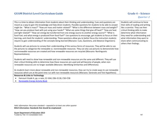 GUAM District Level Curriculum Guide Grade 4 – Science
Quarter 2
Italic Information: Recursive standard – repeated in at least one other quarter
BOLD information: Standards that should be emphasized
Guam Department of Education 2013
This is a time to obtain information from students about their thinking and understanding. Cues and questions are
meant as a way to gain this knowledge and help direct students. Possible questions for students to be able to answer
might be: “What is mass?” “How are mass and matter related?” “What is the difference between mass and weight?”
“How can you produce heat with just using your hands?” “What are some things that give off heat?” “How are heat
and light related?” “How can energy be transferred from one energy source to another energy source?” “What is
fossil fuel, and what energy is produced from fossil fuel?” Use questions to encourage, get students to focus on their
learning, and check for students’ understanding. These questions allow you to better focus the instruction students
require to gain understanding of the concepts being learned (Marzano: Cues, Questions, and Advance Organizers).
Students will use pictures to convey their understanding of the various forms of resources. They will be able to use
the pictures to categorize the renewable vs. nonrenewable resources. They can also use pictures to demonstrate how
nonrenewable resources are created and how renewable resources are recycled (Marzano: Nonlinguistic
Representations).
Students will need to show how renewable and non-renewable resources are the same and different. They will use
their critical thinking skills to determine how these resources are used and will become of people, when non-
renewable resources are no longer available (Marzano: Identifying Similarities and Differences).
As students learn more about renewable and non-renewable resources, they can try to create ways to use renewable
resources which are at the point time run with non-renewable resources (Marzano: Generate and Test Hypothesis).
Students will continue to hone
their skills of reading and writing
like a scientist. They use their
critical thinking skills to make
determine what information
they need for understanding and
what information they want to
share when communicating to
others their findings.
Resources & Links to Technology
• Harcourt Grade 4, pp. x–xxiv; E2–E64; E96–E118; C50–C58
• Renewable Energy Activity Book
Funded by Title V-A Consolidated Grant 197
 