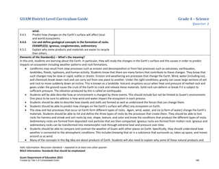 GUAM District Level Curriculum Guide Grade 4 – Science
Quarter 3
Italic Information: Recursive standard – repeated in at least one other quarter
BOLD information: Standards that should be emphasized
Guam Department of Education 2013
wind.
4.4.5 Predict how changes on the Earth’s surface will affect local
and world ecosystems.
4.4.6 List and define geological concepts in the formation of rocks.
EXAMPLE(S): igneous, conglomerates, sedimentary
4.5.2 Explain why some products and materials are easier to recycle
than others.
Elements of the Standard(s) – What’s the meaning?
In this unit, students are learning about the Earth. In particular, they will study the changes in the Earth’s surface and the causes in order to predict
impacts on ecosystem including weather patterns and rock formations.
• Landforms may result from slow processes such as erosion and decomposition or from fast processes such as volcanoes, earthquakes,
landslides, floods, typhoons, and human activity. Students know that there are many factors that contribute to these changes. They know that
such changes may be slow or rapid, subtle or drastic. Erosion and weathering are processes that change the Earth. Wind, water (including ice),
and chemicals break down rock and can carry soil from one place to another. Under the right conditions, gravity can cause large sections of soil
and rock to move suddenly down an incline. This is known as a landslide. Volcanic eruptions occur when heat and pressure of melted rock and
gases under the ground cause the crust of the Earth to crack and release these materials. Solid rock can deform or break if it is subject to
sufficient pressure. The vibration produced by this is called an earthquake.
• Students will be able describe how an environment is changed by these events. This should include but not be limited to Guam’s environment.
One piece to be sure to address is how wind and water impact the ecosystem in each process.
• Students should be able to describe how islands and reefs are formed as well as understand the forces that can change them.
• Students should be able to predict how changes on the Earth’s surface will affect any ecosystem on Earth.
• The slow and fast processes that occur on Earth form different types of rocks. Again, wind, water, and ice (a form of water) change the Earth’s
materials. Students should be able to list and define the three types of rocks by the processes that create them. They should be able to test
rocks for harness and streak and sort rocks by size, shape, texture, and color and know the conditions that produce the different types of rocks.
Sedimentary rocks are formed from deposited rock particles that are then compacted. Igneous rocks are formed from molten rock. Igneous and
sedimentary rocks can be transformed into metamorphic rock through extreme heat and pressure over time.
• Students should be able to compare and contrast the weather of Guam with other places on Earth. Specifically, they should understand how
weather is connected to the atmospheric conditions. This includes knowing that air is a substance that surrounds us, takes up space, and moves
around us as wind.
• Many of the concepts in this Big Idea are about products of Earth. Students will also need to explain why some of these natural products and
Funded by Title V-A Consolidated Grant 199
 