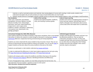 GUAM District Level Curriculum Guide Grade 4 – Science
Quarter 3
Italic Information: Recursive standard – repeated in at least one other quarter
BOLD information: Standards that should be emphasized
Guam Department of Education 2013
materials, as well as manmade products and materials, have varying degrees of success with recycling. In other words, students must
understand and explain why are some products are easy to recycle while others are much harder.
• Students should continue to investigate using the scientific process as they learn about weather patterns, rocks, and changes in land formations.
Key Vocabulary
water cycle, evaporation, groundwater,
precipitation, hurricane, typhoon, tornado,
blizzard, humidity, front, meteorologist,
barometer, wind vane, tropical depression,
tropical storm, storm surge, vortex,
landforms, weather, atmosphere, sedimentary
rock, igneous rock, metamorphic rock,
geology, geological
Links to Prior Learning
Students have explored weather, landforms,
rocks, and recycling in previous grades.
Links to Future Learning
Students will continue investigating these concepts in
future learning; however, they will delve more in
depth as they gain more information about various
science ideas which will enable them to understand.
Instructional Strategies (EL, SIOP, SPED, Marzano)
Have students experience the effects of weather using various simulations. Here is one example
that utilizes 12 stations for students to rotate through as they work in small groups: Weather
and Erosion (Marzano: Cooperative learning and Generating and Testing Hypothesis).
Students can create a book with the various landforms they encounter in Guam. They can use
pictures to demonstrate how these landforms influence the weather. You can use this video to
support students as they learn about the various landforms that exist on the island.
Students can participate in a lab to better understand air masses and fronts.
In order to understand the differences in rocks, have students experience the rock cycle using
this Sugar-Rock Cycle Lab, Modelling the Rock Cycle, and Crayon Rock Cycle Lab.
Students will compare and/or contrast the landforms and effects they have on the weather
using an interactive Venn diagram (Marzano: Identifying Similarities and Differences).
In term of topographical maps, students are most likely seeing these for the first time. You
CCSS ELA Support Standards
Students will read about the weather and how it can
be affected by landforms. They can take the
information and apply it to Guam. As they read,
students will take notes and summarize information
to use when they are writing about their findings.
Students will share their findings in their science
journals, reports, and projects.
Funded by Title V-A Consolidated Grant 200
 