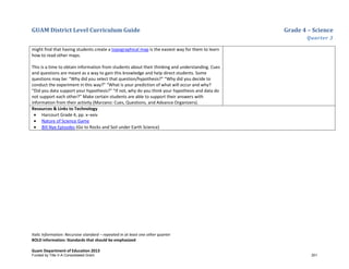 GUAM District Level Curriculum Guide Grade 4 – Science
Quarter 3
Italic Information: Recursive standard – repeated in at least one other quarter
BOLD information: Standards that should be emphasized
Guam Department of Education 2013
might find that having students create a topographical map is the easiest way for them to learn
how to read other maps.
This is a time to obtain information from students about their thinking and understanding. Cues
and questions are meant as a way to gain this knowledge and help direct students. Some
questions may be: “Why did you select that question/hypothesis?” “Why did you decide to
conduct the experiment in this way?” “What is your prediction of what will occur and why?
“Did you data support your hypothesis?” “If not, why do you think your hypothesis and data do
not support each other?” Make certain students are able to support their answers with
information from their activity (Marzano: Cues, Questions, and Advance Organizers).
Resources & Links to Technology
• Harcourt Grade 4, pp. x–xxiv
• Nature of Science Game
• Bill Nye Episodes (Go to Rocks and Soil under Earth Science)
Funded by Title V-A Consolidated Grant 201
 