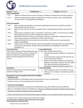 GUAM District Level Lesson Plan Quarter 1
Instructions that are italicized include student engagement strategies.
Instructions that are underlined embed checking for understanding.
Guam Department of Education 2013
Content: Science Grade/Course: 4 Timeline: 60 minutes
Science Standard(s):
4.2.1 Observe and describe how a source of energy is needed for all organisms to stay alive and grow.
4.2.3 Observe and describe how organisms depend on each other to survive, such as providing food
for one another or assisting with seed dispersal.
CCSS ELA Standards:
4.RI.1 Refer to details and examples in a text when explaining what the text says explicitly and when
drawing inferences from the text.
4.RI.2 Determine the main idea of a text and explain how it is supported by key details; summarize the
text.
4.RI.3 Explain events, procedures, ideas, or concepts in a historical, scientiﬁc, or technical text, including
what happened and why, based on speciﬁc information in the text.
4.RI.5 Describe the overall structure (e.g., chronology, comparison, cause/effect, problem/solution) of
events, ideas, concepts, or information in a text or part of a text.
4.RI.9 Integrate information from two texts on the same topic in order to write or speak about the
subject knowledgeably.
4.W.4 Produce clear and coherent writing in which the development and organization are appropriate to
task, purpose, and audience. (Grade-speciﬁc expectations for writing types are deﬁned in
standards 1–3.)
Lesson Overview:
In this lesson, students will create food webs using
plants and animals native to Guam. Creating food
webs will reinforce the understanding of how
plants and animals depend on each other to
survive.
Lesson Objective(s):
In this lesson, students will be able to
• Describe what energy is needed for an organism to
survive.
• Demonstrate how energy is transferred from one
part of a food web to another.
• Explain the life cycle of organisms and how they
depend on each other to survive. They will support
their ideas with details and examples (i.e.,
illustrations, written descriptions, graphs, etc.).
Vocabulary:
food chain, food pyramid, food web, ecosystem,
transfer of energy, survive
Focus Question(s):
• How do organisms rely on each other to survive?
• What sources of energy are needed for organisms
to thrive?
Description of Lesson (including instructional strategies):
Anticipatory Set:
Read pp. B20–B25 as a whole group. Discuss the questions on p.25 as a whole group.
Create as a class or share the grading rubric for the project.
Instruction and Strategies:
Review how the food chains, food pyramid, and food webs on pp. B22 and B23 are alike and different
(Marzano: Identifying Similarities and Differences). Discuss as a whole group how the transfer of energy occurs,
and why this transfer is important to the entire food web.
Create a class food chain and food web within a given ecosystem, not an ecosystem found in Guam because
Funded by Title V-A Consolidated Grant 205
 