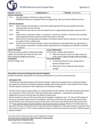 GUAM District Level Lesson Plan Quarter 2
Instructions that are italicized include student engagement strategies.
Instructions that are underlined embed checking for understanding.
Guam Department of Education 2013
Content: Science Grade/Course: 4 Timeline: 60 minutes
Science Standard(s):
4.3.1 Describe motion in reference to space and time.
EXAMPLE(S): Measure and graph motions of objects (e.g., ball, toy car) with reference to time.
CCSS ELA Standards:
4.RI.1 Refer to details and examples in a text when explaining what the text says explicitly and when
drawing inferences from the text.
4.RI.2 Determine the main idea of a text and explain how it is supported by key details; summarize the
text.
4.RI.3 Explain events, procedures, ideas, or concepts in a historical, scientiﬁc, or technical text, including
what happened and why, based on speciﬁc information in the text.
4.RI.4 Determine the meaning of general academic and domain-speciﬁc words or phrases in a text relevant
to a grade 4 topic or subject area.
4.W.4 Produce clear and coherent writing in which the development and organization are appropriate to
task, purpose, and audience. (Grade-speciﬁc expectations for writing types are deﬁned in standards
1–3 above.)
Lesson Overview:
This lesson allows students to physically change
objects and see that mass stays the same even
after a physical change has occurred.
Lesson Objective(s):
In this lesson, students will be able to
• Determine that the mass of an object stays the
same, even if it goes through a physical change.
Vocabulary:
physical change, mass
Focus Question(s):
• In what ways does the mass change when a
physical change occurs?
• Why doesn’t mass change during a physical
change?
Description of Lesson (including instructional strategies):
Student should have read pp.E26–E31 and discussed questions on p. E31 in a previous lesson.
Anticipatory Set:
“Yesterday we read about physical and chemical changes. Today we are going to focus on physical changes.”
Ask students to brainstorm examples of physical changes with an elbow partner. Give students three minutes
and then popcorn around the room to generate a list of physical changes.
Find the mass of a pencil using a balance as a demonstration for the students. Then take the pencil and break it
into small parts in front of the class. Have the students discuss (Marzano – Cooperative Learning) what
happened to the pencil and talk about the different broken parts.
Ask the students to discuss if the mass of the pencil changed or stayed the same. “If I take all of the pieces of
the pencil I just broke and put them on the balance, what do you think the mass will be of the pieces of the
pencil? Will the mass of the pieces of pencil be the same as the mass of the whole pencil? Why do you think
so?” Have students explain why they believe it would stay the same or change. Measure the broken pieces to
determine the mass. At this point, don’t make any summary statements, as you want students to wonder if this
will continue to be true. “This is only one physical change so will the mass stay the same with a different type of
physical change?”
Funded by Title V-A Consolidated Grant 209
 