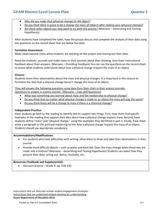 GUAM District Level Lesson Plan Quarter 2
Instructions that are italicized include student engagement strategies.
Instructions that are underlined embed checking for understanding.
Guam Department of Education 2013
• Why did you make that (physical change) to the object?
• Do you think there is going to be a change the mass of (object) after making your (physical change)?
• Are there other objects you may want to try with this activity? (Marzano – Generating and Testing
Hypotheses)
After students have completed the table, have the groups discuss and complete the analysis of their data using
the questions on the record sheet that are below the table.
Formative Assessment:
Make observational notes while students are working on the project and sharing out their data.
Read the students’ journals and make notes in their journals about their thinking. Give them instructional
feedback about their answers. (Marzano – Providing Feedback) You can use the questions on the record sheet
to assess what students understand about how a physical change impacts the mass of an object.
Closure:
Students share their observations about the mass and physical changes. It is important in this closure to
formalize the idea that a physical change doesn’t change the mass of an object.
They will answer the following questions using data from their chart in their science journals.
Questions to answer is science journal: (Marzano – Cues and Questions)
• What was something you learned about mass and the relationship to physical change?
• Do you think that no matter what physical change is made to an object the mass will stay the same?
• Do you think there will be a change to mass if there is a chemical change?
Independent Practice:
Have students go back to the reading to identify text to support two things. First, have them find specific
examples in the reading that support their idea about how a physical change impacts mass. Second, have
students define “mass” and “physical change,” using the examples they identified in part 1. Finally, have them
write a paragraph to the principal explaining to him how a physical change impacts the mass of an object.
Students should use appropriate vocabulary.
Accommodations/Modifications:
• For students who have difficulties with writing, allow them to draw and label their observations in their
journal.
• Provide more difficult objects – such as water and Kool-Aid. Does the mass change when these two are
made into a mixture? (Marzano – Generating and Testing Hypotheses) Students can select how they
present their data: acting out, dance, musically, etc.
Resources (Textbook and Supplemental):
• Harcourt Science – Grade 4: pp. E26–E31
Funded by Title V-A Consolidated Grant 211
 