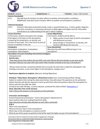 GUAM District Level Lesson Plan Quarter 3
Instructions that are italicized include student engagement strategies.
Instructions that are underlined embed checking for understanding.
Guam Department of Education 2013
Content: Science Grade/Course: 4 Timeline: 2 days / 120 minutes
Science Standard(s):
4.4.1 Describe how the location of a place affects its weather and atmospheric conditions.
EXAMPLE(S): How does Guam’s location affect its weather and atmospheric conditions?
CCSS ELA Standards:
4.RI.7 Interpret information presented visually, orally, or quantitatively (e.g., in charts, graphs, diagrams,
time lines, animations, or interactive elements on Web pages) and explain how the information
contributes to an understanding of the text in which it appears.
Lesson Overview:
In this lesson, students will explore the changes
that happen in the layers of the atmosphere,
comparing the temperature, air density, and
function of each layer. This is the first of a series of
lessons on weather in this unit.
Lesson Objective(s):
In this lesson, students will be able to
• Make a poster of each layer of Earth’s atmosphere
with 80 percent accuracy.
• Show changes in temperature, air density, and
function with 80 percent accuracy
Vocabulary:
Atmosphere, troposphere, stratosphere,
mesosphere, thermosphere
Focus Question(s):
Why does the earth have different layers in its
atmosphere?
Description of Lesson (including instructional strategies):
Anticipatory Set:
Ask the class:
“How many of you have walk to the top of Mt. Lam Lam? Did you feel any changes as you went up the
mountain? Did your ears pop? Did it get cooler? Was it harder to breath at the top or the bottom?”
“Did you know we have a protective blanket that surrounds the earth that is called the atmosphere? Like
climbing a mountain, as you move higher in the atmosphere, changes occur.”
Read lesson objective to students. (Marzano: Setting Objectives)
Distribute “Video Notes: Atmosphere” (Attachment 1) (Marzano: Summarizing and Note Taking).
Explain to students that, during the video presentation, they will answer the questions on the worksheet.
Explain that they will also be required to come up with three informed questions about the atmosphere to
discuss with the class after the video.
Introduce the video: Bill Nye, a science educator, produced this video entitled “Atmosphere 1.”
Show video (Run time 12:36 minutes)
Q & A: Discuss the answers to the questions on the worksheet.
Instruction and Strategies:
Present PowerPoint presentation, “Earth’s Atmosphere” (Attachment 2).
Have students take turns reading PowerPoint slides.
Open discussion will take place between as each slide is presented.
Q & A:
What is the atmosphere?
What are the four layers of the atmosphere?
Which layer of the atmosphere is closest to Earth?
What do you think causes air particles to be farther apart the higher you go in the atmosphere?
Funded by Title V-A Consolidated Grant 213
 