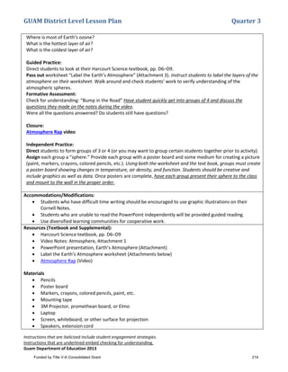GUAM District Level Lesson Plan Quarter 3
Instructions that are italicized include student engagement strategies.
Instructions that are underlined embed checking for understanding.
Guam Department of Education 2013
Where is most of Earth’s ozone?
What is the hottest layer of air?
What is the coldest layer of air?
Guided Practice:
Direct students to look at their Harcourt Science textbook, pp. D6–D9.
Pass out worksheet “Label the Earth’s Atmosphere” (Attachment 3). Instruct students to label the layers of the
atmosphere on their worksheet. Walk around and check students’ work to verify understanding of the
atmospheric spheres.
Formative Assessment:
Check for understanding: “Bump in the Road” Have student quickly get into groups of 4 and discuss the
questions they made on the notes during the video.
Were all the questions answered? Do students still have questions?
Closure:
Atmosphere Rap video
Independent Practice:
Direct students to form groups of 3 or 4 (or you may want to group certain students together prior to activity).
Assign each group a “sphere.” Provide each group with a poster board and some medium for creating a picture
(paint, markers, crayons, colored pencils, etc.). Using both the worksheet and the text book, groups must create
a poster board showing changes in temperature, air density, and function. Students should be creative and
include graphics as well as data. Once posters are complete, have each group present their sphere to the class
and mount to the wall in the proper order.
Accommodations/Modifications:
• Students who have difficult time writing should be encouraged to use graphic illustrations on their
Cornell Notes.
• Students who are unable to read the PowerPoint independently will be provided guided reading.
• Use diversified learning communities for cooperative work.
Resources (Textbook and Supplemental):
• Harcourt Science textbook, pp. D6–D9
• Video Notes: Atmosphere, Attachment 1
• PowerPoint presentation, Earth’s Atmosphere (Attachment)
• Label the Earth’s Atmosphere worksheet (Attachments below)
• Atmosphere Rap (Video)
Materials
• Pencils
• Poster board
• Markers, crayons, colored pencils, paint, etc.
• Mounting tape
• 3M Projector, promethean board, or Elmo
• Laptop
• Screen, whiteboard, or other surface for projection
• Speakers, extension cord
Funded by Title V-A Consolidated Grant 214
 