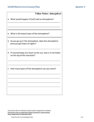 GUAM District Level Lesson Plan Quarter 3
Instructions that are italicized include student engagement strategies.
Instructions that are underlined embed checking for understanding.
Guam Department of Education 2013
Video Notes: Atmosphere
• What would happen if Earth had no atmosphere?
_________________________________________________________
_________________________________________________________
• What is the lowest layer of the atmosphere?
• As you go up in the atmosphere, does the atmospheric
pressure get lower or higher?
_________________________________________________________
• If mountaintops are closer to the sun, why is it not hotter
on the top of the mountain?
_________________________________________________________
_________________________________________________________
• How many layers of the atmosphere can you name?
_________________________________________________________
_________________________________________________________
_________________________________________________________
_________________________________________________________
Funded by Title V-A Consolidated Grant 215
 