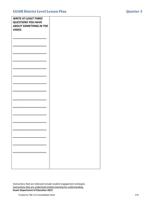 GUAM District Level Lesson Plan Quarter 3
Instructions that are italicized include student engagement strategies.
Instructions that are underlined embed checking for understanding.
Guam Department of Education 2013
WRITE AT LEAST THREE
QUESTIONS YOU HAVE
ABOUT SOMETHING IN THE
VIDEO.
______________________
______________________
______________________
______________________
______________________
______________________
______________________
______________________
______________________
______________________
______________________
______________________
______________________
______________________
______________________
______________________
Video Notes: Atmosphere
• What would happen if the Earth
had no atmosphere?
_______________________________
__
_______________________________
__
_______________________________
__
• What is the lowest layer of the
atmosphere?
_______________________________
_
• As you go up in the atmosphere,
does the atmospheric pressure get
lower or higher?
• ____________________________
_
_______________________________
_
What do cells do?
• ____________________________
_______________________________
Can you name some different kinds of
animal cells?
• ____________________________
_
_______________________________
___
Can you name some things made from
cells?
• ____________________________
_
_______________________________
Funded by Title V-A Consolidated Grant 216
 