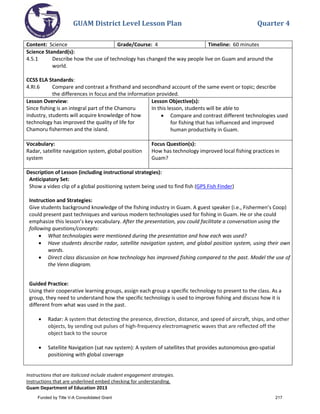 GUAM District Level Lesson Plan Quarter 4
Instructions that are italicized include student engagement strategies.
Instructions that are underlined embed checking for understanding.
Guam Department of Education 2013
Content: Science Grade/Course: 4 Timeline: 60 minutes
Science Standard(s):
4.5.1 Describe how the use of technology has changed the way people live on Guam and around the
world.
CCSS ELA Standards:
4.RI.6 Compare and contrast a ﬁrsthand and secondhand account of the same event or topic; describe
the differences in focus and the information provided.
Lesson Overview:
Since fishing is an integral part of the Chamoru
industry, students will acquire knowledge of how
technology has improved the quality of life for
Chamoru fishermen and the island.
Lesson Objective(s):
In this lesson, students will be able to
• Compare and contrast different technologies used
for fishing that has influenced and improved
human productivity in Guam.
Vocabulary:
Radar, satellite navigation system, global position
system
Focus Question(s):
How has technology improved local fishing practices in
Guam?
Description of Lesson (including instructional strategies):
Anticipatory Set:
Show a video clip of a global positioning system being used to find fish (GPS Fish Finder)
Instruction and Strategies:
Give students background knowledge of the fishing industry in Guam. A guest speaker (i.e., Fishermen’s Coop)
could present past techniques and various modern technologies used for fishing in Guam. He or she could
emphasize this lesson’s key vocabulary. After the presentation, you could facilitate a conversation using the
following questions/concepts:
• What technologies were mentioned during the presentation and how each was used?
• Have students describe radar, satellite navigation system, and global position system, using their own
words.
• Direct class discussion on how technology has improved fishing compared to the past. Model the use of
the Venn diagram.
Guided Practice:
Using their cooperative learning groups, assign each group a specific technology to present to the class. As a
group, they need to understand how the specific technology is used to improve fishing and discuss how it is
different from what was used in the past.
• Radar: A system that detecting the presence, direction, distance, and speed of aircraft, ships, and other
objects, by sending out pulses of high-frequency electromagnetic waves that are reflected off the
object back to the source
• Satellite Navigation (sat nav system): A system of satellites that provides autonomous geo-spatial
positioning with global coverage
Funded by Title V-A Consolidated Grant 217
 