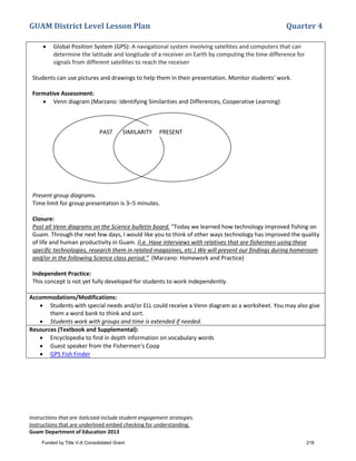 GUAM District Level Lesson Plan Quarter 4
Instructions that are italicized include student engagement strategies.
Instructions that are underlined embed checking for understanding.
Guam Department of Education 2013
• Global Position System (GPS): A navigational system involving satellites and computers that can
determine the latitude and longitude of a receiver on Earth by computing the time difference for
signals from different satellites to reach the receiver
Students can use pictures and drawings to help them in their presentation. Monitor students’ work.
Formative Assessment:
• Venn diagram (Marzano: Identifying Similarities and Differences, Cooperative Learning)
Present group diagrams.
Time limit for group presentation is 3–5 minutes.
Closure:
Post all Venn diagrams on the Science bulletin board. “Today we learned how technology improved fishing on
Guam. Through the next few days, I would like you to think of other ways technology has improved the quality
of life and human productivity in Guam. (i.e. Have interviews with relatives that are fishermen using these
specific technologies, research them in related magazines, etc.) We will present our findings during homeroom
and/or in the following Science class period.” (Marzano: Homework and Practice)
Independent Practice:
This concept is not yet fully developed for students to work independently.
Accommodations/Modifications:
• Students with special needs and/or ELL could receive a Venn diagram as a worksheet. You may also give
them a word bank to think and sort.
• Students work with groups and time is extended if needed.
Resources (Textbook and Supplemental):
• Encyclopedia to find in depth information on vocabulary words
• Guest speaker from the Fishermen’s Coop
• GPS Fish Finder
PAST SIMILARITY PRESENT
Funded by Title V-A Consolidated Grant 218
 