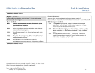 GUAM District Level Curriculum Map Grade 4 – Social Science
Quarter 1
Italic Information: Recursive standard – repeated in at least one other quarter
BOLD information: Standards that should be emphasized
Guam Department of Education 2013
Suggested Timeline: 3 weeks
Big Idea 2, Quarter 1:
Students will compare and contrast Guam’s climate and natural
disasters with other regions.
Essential Question(s):
Why are some regions vulnerable to certain natural disasters?
How does Guam prepare its environment and resources for a natural disaster?
Guam Standards:
4.3.2 Identify and explain the uses and conservation of the
environment and resources.
4.3.3 Define the meaning of terms commonly used to locate
and describe natural regions.
4.3.4 Describe and compare the climate of Guam with other
regions.
4.3.8 Recognize the consequences of human modification of
the environment on Guam.
4.3.9 Describe the causes and effects of typhoons,
earthquakes, volcanoes, tsunamis, and erosion on Guam.
CCSS ELA Support Standards:
4.RI.3 Explain events, procedures, ideas, or concepts in a historical,
scientiﬁc, or technical text, including what happened and why,
based on speciﬁc information in the text.
4.RI.4 Determine the meaning of general academic and domain-speciﬁc
words or phrases in a text relevant to a grade 4 topic or subject
area.
4.RI.5 Describe the overall structure (e.g., chronology, comparison,
cause/effect, problem/solution) of events, ideas, concepts, or
information in a text or part of a text.
Suggested Timeline: 3 weeks
Funded by Title V-A Consolidated Grant 226
 
