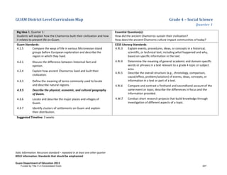 GUAM District Level Curriculum Map Grade 4 – Social Science
Quarter 1
Italic Information: Recursive standard – repeated in at least one other quarter
BOLD information: Standards that should be emphasized
Guam Department of Education 2013
Big Idea 3, Quarter 1:
Students will explain how the Chamorros built their civilization and how
it relates to present life on Guam.
Essential Question(s):
How did the ancient Chamorros sustain their civilization?
How does the ancient Chamorro culture impact communities of today?
Guam Standards:
4.1.5 Compare the ways of life in various Micronesian island
groups before European exploration and describe the
region in which they lived.
4.2.1 Discuss the difference between historical fact and
opinion.
4.2.4 Explain how ancient Chamorros lived and built their
civilization.
4.3.3 Define the meaning of terms commonly used to locate
and describe natural regions.
4.3.5 Describe the physical, economic, and cultural geography
of Guam.
4.3.6 Locate and describe the major places and villages of
Guam.
4.3.7 Identify clusters of settlements on Guam and explain
their distribution.
CCSS Literacy Standards:
4.RI.3 Explain events, procedures, ideas, or concepts in a historical,
scientiﬁc, or technical text, including what happened and why,
based on speciﬁc information in the text.
4.RI.4 Determine the meaning of general academic and domain-speciﬁc
words or phrases in a text relevant to a grade 4 topic or subject
area.
4.RI.5 Describe the overall structure (e.g., chronology, comparison,
cause/effect, problem/solution) of events, ideas, concepts, or
information in a text or part of a text.
4.RI.6 Compare and contrast a ﬁrsthand and secondhand account of the
same event or topic; describe the differences in focus and the
information provided.
4.W.7 Conduct short research projects that build knowledge through
investigation of different aspects of a topic.
Suggested Timeline: 3 weeks
Funded by Title V-A Consolidated Grant 227
 