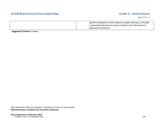 GUAM District Level Curriculum Map Grade 4 – Social Science
Quarter 2
Italic Information: Recursive standard – repeated in at least one other quarter
BOLD information: Standards that should be emphasized
Guam Department of Education 2013
speciﬁc vocabulary to inform about or explain the topic; e) Provide
a concluding statement or section related to the information or
explanation presented.
Suggested Timeline: 6 weeks
Funded by Title V-A Consolidated Grant 229
 