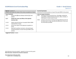 GUAM District Level Curriculum Map Grade 4 – Social Science
Quarter 4
Italic Information: Recursive standard – repeated in at least one other quarter
BOLD information: Standards that should be emphasized
Guam Department of Education 2013
Big Idea 2, Quarter 4:
Students will analyze the impact of the various occupations on Guam.
Essential Question(s):
Summarize the Americanization on Guam from post-WWII to the present.
Guam Standards:
4.2.1 Discuss the difference between historical fact and
opinion.
4.2.7 Analyze the causes and effects of the Spanish-
American War.
4.2.10 Explain how the American occupation before WWII
impacted life on Guam.
4.2.11 Discuss the impact of the Japanese occupation on
Guam.
4.2.12 Describe the political, economic, and social impact
of Americanization on Guam from post WWII to the
present.
CCSS ELA Support Standards:
4.RI.5 Describe the overall structure (e.g., chronology, comparison,
cause/effect, problem/solution) of events, ideas, concepts, or
information in a text or part of a text.
4.RI.6 Compare and contrast a ﬁrsthand and secondhand account of
the same event or topic; describe the differences in focus and
the information provided.
Suggested Timeline: 4 weeks
Funded by Title V-A Consolidated Grant 235
 