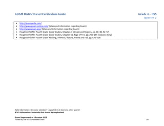 GUAM District Level Curriculum Guide Grade 4 – HSS
Quarter 2
Italic Information: Recursive standard – repeated in at least one other quarter
BOLD information: Standards that should be emphasized
Guam Department of Education 2013
• http://guampedia.com/
• http://www.guam-online.com/ (Maps and information regarding Guam)
• http://www.guam.gov/ (Maps and information regarding Guam)
• Houghton Mifflin Fourth Grade Social Studies, Chapter 2, Climate and Regions, pp. 36–40, 52–57
• Houghton Mifflin Fourth Grade Social Studies, Chapter 10, Rage of Fire, pp. 292–295 (volcano story)
• Houghton Mifflin Fourth Grade Reading, Theme 6, Nature, Friend and Foe, pp. 626–708
Funded by Title V-A Consolidated Grant 251
 
