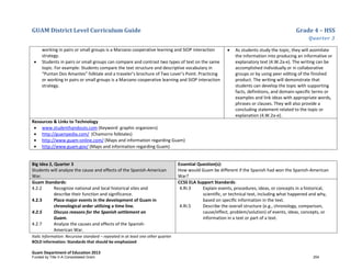 GUAM District Level Curriculum Guide Grade 4 – HSS
Quarter 3
Italic Information: Recursive standard – repeated in at least one other quarter
BOLD information: Standards that should be emphasized
Guam Department of Education 2013
working in pairs or small groups is a Marzano cooperative learning and SIOP interaction
strategy.
• Students in pairs or small groups can compare and contrast two types of text on the same
topic. For example: Students compare the text structure and descriptive vocabulary in
“Puntan Dos Amantes” folktale and a traveler’s brochure of Two Lover’s Point. Practicing
or working in pairs or small groups is a Marzano cooperative learning and SIOP interaction
strategy.
• As students study the topic, they will assimilate
the information into producing an informative or
explanatory text (4.W.2a-e). The writing can be
accomplished individually or in collaborative
groups or by using peer editing of the finished
product. The writing will demonstrate that
students can develop the topic with supporting
facts, definitions, and domain-specific terms or
examples and link ideas with appropriate words,
phrases or clauses. They will also provide a
concluding statement related to the topic or
explanation (4.W.2a-e).
Resources & Links to Technology
• www.studenthandouts.com (Keyword: graphic organizers)
• http://guampedia.com/ (Chamorro folktales)
• http://www.guam-online.com/ (Maps and information regarding Guam)
• http://www.guam.gov/ (Maps and information regarding Guam)
Big Idea 2, Quarter 3
Students will analyze the cause and effects of the Spanish-American
War.
Essential Question(s):
How would Guam be different if the Spanish had won the Spanish-American
War?
Guam Standards:
4.2.2 Recognize national and local historical sites and
describe their function and significance.
4.2.3 Place major events in the development of Guam in
chronological order utilizing a time line.
4.2.5 Discuss reasons for the Spanish settlement on
Guam.
4.2.7 Analyze the causes and effects of the Spanish-
American War.
CCSS ELA Support Standards:
4.RI.3 Explain events, procedures, ideas, or concepts in a historical,
scientiﬁc, or technical text, including what happened and why,
based on speciﬁc information in the text.
4.RI.5 Describe the overall structure (e.g., chronology, comparison,
cause/effect, problem/solution) of events, ideas, concepts, or
information in a text or part of a text.
Funded by Title V-A Consolidated Grant 254
 