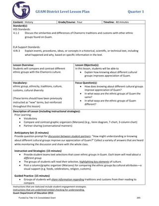 GUAM District Level Lesson Plan Quarter 1
Instructions that are italicized include student engagement strategies.
Instructions that are underlined embed checking for understanding.
Guam Department of Education 2013
Content: History Grade/Course: Four Timeline: 40 minutes
Standard(s):
HSS Standards:
4.1.1 Discuss the similarities and differences of Chamorro traditions and customs with other ethnic
groups found on Guam.
ELA Support Standards:
4.RI.3 Explain events, procedures, ideas, or concepts in a historical, scientiﬁc, or technical text, including
what happened and why, based on speciﬁc information in the text.
Lesson Overview:
Students will compare and contrast different
ethnic groups with the Chamorro culture.
Lesson Objective(s):
In this lesson, students will be able to
• Explain how knowing about different cultural
groups improves appreciation of Guam.
Vocabulary:
ethnic group, ethnicity, traditions, culture,
customs, cultural diversity
(These terms should have been previously
instructed as “new” terms, but reinforced
throughout this lesson)
Focus Question(s):
• How does knowing about different cultural groups
improve appreciation of Guam?
• In what ways are the ethnic groups of Guam the
same?
• In what ways are the ethnic groups of Guam
different?
Description of Lesson (including instructional strategies):
Prior Learning:
• Vocabulary
• Compare and contrast graphic organizers (Marzano) (e.g., Venn diagram, T-chart, 3-column chart)
• Partner-sharing (conversational manners)
Anticipatory Set: (5 minutes)
Provide question prompt for discussion between student partners: “How might understanding or knowing
about different cultural groups improve our appreciation of Guam?” Collect a variety of answers that are heard
while monitoring the discussion and share with the whole class.
Instruction and Strategies: (15 minutes)
• Provide student teams text selections that cover ethnic groups in Guam. Each team will read about a
different group.
• The groups of students will read their selection, highlighting key elements of culture.
• Post a column/graphic organizer (Marzano) for comparing the ethnic groups by cultural attributes––a
visual support (e.g. foods, celebrations, religion, customs).
Guided Practice: (15 minutes)
• Groups of students will share information regarding traditions and customs from their reading to
compare.
Funded by Title V-A Consolidated Grant 265
 