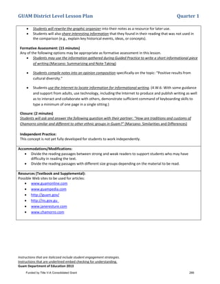 GUAM District Level Lesson Plan Quarter 1
Instructions that are italicized include student engagement strategies.
Instructions that are underlined embed checking for understanding.
Guam Department of Education 2013
• Students will rewrite the graphic organizer into their notes as a resource for later use.
• Students will also share interesting information that they found in their reading that was not used in
the comparison (e.g., explain key historical events, ideas, or concepts).
Formative Assessment: (15 minutes)
Any of the following options may be appropriate as formative assessment in this lesson.
• Students may use the information gathered during Guided Practice to write a short informational piece
of writing.(Marzano: Summarizing and Note Taking)
• Students compile notes into an opinion composition specifically on the topic: “Positive results from
cultural diversity.”
• Students use the Internet to locate information for informational writing. (4.W.6: With some guidance
and support from adults, use technology, including the Internet to produce and publish writing as well
as to interact and collaborate with others, demonstrate sufficient command of keyboarding skills to
type a minimum of one page in a single sitting.)
Closure: (2 minutes)
Students will ask and answer the following question with their partner: “How are traditions and customs of
Chamorro similar and different to other ethnic groups in Guam?” (Marzano: Similarities and Differences)
Independent Practice:
This concept is not yet fully developed for students to work independently.
Accommodations/Modifications:
• Divide the reading passages between strong and weak readers to support students who may have
difficulty in reading the text.
• Divide the reading passages with different size groups depending on the material to be read.
Resources (Textbook and Supplemental):
Possible Web sites to be used for articles:
• www.guamonline.com
• www.guampedia.com
• http://guam.gov/
• http://ns.gov.gu
• www.janeresture.com
• www.chamorro.com
Funded by Title V-A Consolidated Grant 266
 