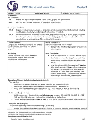 GUAM District Level Lesson Plan Quarter 2
Instructions that are italicized include student engagement strategies.
Instructions that are underlined embed checking for understanding.
Guam Department of Education 2013
Content: History Grade/Course: Four Timeline: 45–60 minutes
Standard(s):
HSS Standards:
4.3.1 Create and explain maps, diagrams, tables, charts, graphs, and spreadsheets.
4.3.4 Describe and compare the climate of Guam with other regions.
ELA Support Standards:
4.RI.3 Explain events, procedures, ideas, or concepts in a historical, scientiﬁc, or technical text, including
what happened and why, based on speciﬁc information in the text.
4.RI.7 Interpret information presented visually, orally, or quantitatively (e.g., in charts, graphs, diagrams,
time lines, animations, or interactive elements on Web pages) and explain how the information
contributes to an understanding of the text in which it appears.
Lesson Overview:
Using visuals, students will compare and contrast
Guam’s physical, economic, and cultural
geography.
Lesson Objective(s):
In this lesson, students will be able to
• Compare the climate and geography of Guam with
other regions.
Vocabulary:
climate, map title, map legend, elevation,
precipitation, physical maps, latitude,
temperature, compass rose
Focus Question(s):
• How do people adjust to climates? (People adjust
by what they wear, what they plan for activities,
what they do for work, and how and where they
travel.)
• How does climate differ from weather? (Weather
affects daily activities. Climate affects how people
live and work all year long––the usual weather
conditions in a place over a long period of time.
Climate is affected by 3 factors: latitude, distance
from a major body of water, and elevation)
Description of Lesson (including instructional strategies):
Prior Learning:
• Note-taking procedures (e.g., Cornell Notes, main idea and supporting details)
• Procedures for working /reading in pairs or small groups with a ‘table captain’
• Using compare and contrast graphic organizers (e.g., Venn diagram, T-chart, 3-column chart)
Anticipatory Set: (8 minutes)
• Guide students on a ‘book-walk’ through physical maps on pages 107, 190–192, 286–287, 321–322,
329, and R63–R72 in Harcourt Horizons Fourth Grade Social Studies Book.
• “Today we’re going to work on physical maps to focus on the effect climates have in different regions.”
Instruction and Strategies:
I-do: (implicit vocabulary definitions and modeling) (15 minutes)
• Display (on the board, chart paper, document camera, or overhead projector to provide visual support)
Funded by Title V-A Consolidated Grant 267
 