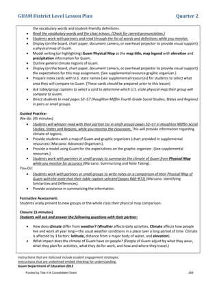 GUAM District Level Lesson Plan Quarter 2
Instructions that are italicized include student engagement strategies.
Instructions that are underlined embed checking for understanding.
Guam Department of Education 2013
the vocabulary words and student-friendly definitions.
• Read the vocabulary words and the class echoes. (Check for correct pronunciation.)
• Students work with partners and read through the list of words and definitions while you monitor.
• Display (on the board, chart paper, document camera, or overhead projector to provide visual support)
a physical map of Guam.
• Model writing (or highlighting) Guam Physical Map as the map title, map legend with elevation and
precipitation information for Guam.
• Outline general climate regions of Guam.
• Display (on the board, chart paper, document camera, or overhead projector to provide visual support)
the expectations for this map assignment. (See supplemental resource graphic organizer.)
• Prepare index cards with U.S. state names (see supplemental resources) for students to select what
area they will compare to Guam. (These cards should be prepared prior to this lesson)
• Ask table/group captains to select a card to determine which U.S. state physical map their group will
compare to Guam.
• Direct students to read pages 52–57 (Houghton Mifflin Fourth Grade Social Studies, States and Regions)
in pairs or small groups.
Guided Practice:
We-do: (45 minutes)
• Students will whisper-read with their partner (or in small group) pages 52–57 in Houghton Mifflin Social
Studies, States and Regions, while you monitor the classroom. This will provide information regarding
climate of regions.
• Provide students with a map of Guam and graphic organizers (chart provided in supplemental
resources) (Marzano: Advanced Organizers).
• Provide a model using Guam for the expectations on the graphic organizer. (See supplemental
resources.)
• Students work with partners or small groups to summarize the climate of Guam from Physical Map
while you monitor for accuracy (Marzano: Summarizing and Note Taking).
You-Do:
• Students work with partners or small groups to write notes on a comparison of their Physical Map of
Guam with the state that their table captain selected (pages R66–R71) (Marzano: Identifying
Similarities and Differences).
• Provide assistance in summarizing the information.
Formative Assessment:
Students orally present to new groups or the whole class their physical map comparison.
Closure: (5 minutes)
Students will ask and answer the following questions with their partner:
• How does climate differ from weather? (Weather affects daily activities. Climate affects how people
live and work all year long––the usual weather conditions in a place over a long period of time. Climate
is affected by 3 factors: latitude, distance from a major body of water, and elevation).
• What impact does the climate of Guam have on people? (People of Guam adjust by what they wear,
what they plan for activities, what they do for work, and how and where they travel.)
Funded by Title V-A Consolidated Grant 268
 