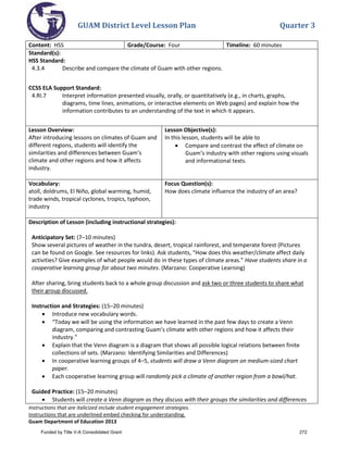 GUAM District Level Lesson Plan Quarter 3
Instructions that are italicized include student engagement strategies.
Instructions that are underlined embed checking for understanding.
Guam Department of Education 2013
Content: HSS Grade/Course: Four Timeline: 60 minutes
Standard(s):
HSS Standard:
4.3.4 Describe and compare the climate of Guam with other regions.
CCSS ELA Support Standard:
4.RI.7 Interpret information presented visually, orally, or quantitatively (e.g., in charts, graphs,
diagrams, time lines, animations, or interactive elements on Web pages) and explain how the
information contributes to an understanding of the text in which it appears.
Lesson Overview:
After introducing lessons on climates of Guam and
different regions, students will identify the
similarities and differences between Guam’s
climate and other regions and how it affects
industry.
Lesson Objective(s):
In this lesson, students will be able to
• Compare and contrast the effect of climate on
Guam’s industry with other regions using visuals
and informational texts.
Vocabulary:
atoll, doldrums, El Niño, global warming, humid,
trade winds, tropical cyclones, tropics, typhoon,
industry
Focus Question(s):
How does climate influence the industry of an area?
Description of Lesson (including instructional strategies):
Anticipatory Set: (7–10 minutes)
Show several pictures of weather in the tundra, desert, tropical rainforest, and temperate forest (Pictures
can be found on Google. See resources for links). Ask students, “How does this weather/climate affect daily
activities? Give examples of what people would do in these types of climate areas.” Have students share in a
cooperative learning group for about two minutes. (Marzano: Cooperative Learning)
After sharing, bring students back to a whole group discussion and ask two or three students to share what
their group discussed.
Instruction and Strategies: (15–20 minutes)
• Introduce new vocabulary words.
• “Today we will be using the information we have learned in the past few days to create a Venn
diagram, comparing and contrasting Guam’s climate with other regions and how it affects their
industry.”
• Explain that the Venn diagram is a diagram that shows all possible logical relations between finite
collections of sets. (Marzano: Identifying Similarities and Differences)
• In cooperative learning groups of 4–5, students will draw a Venn diagram on medium-sized chart
paper.
• Each cooperative learning group will randomly pick a climate of another region from a bowl/hat.
Guided Practice: (15–20 minutes)
• Students will create a Venn diagram as they discuss with their groups the similarities and differences
Funded by Title V-A Consolidated Grant 272
 