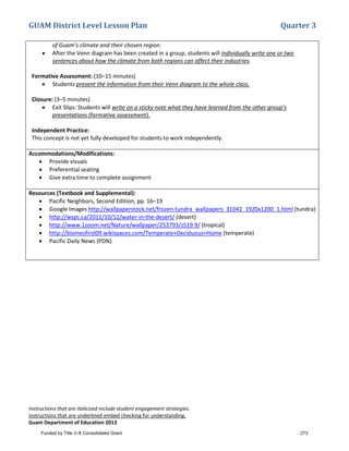 GUAM District Level Lesson Plan Quarter 3
Instructions that are italicized include student engagement strategies.
Instructions that are underlined embed checking for understanding.
Guam Department of Education 2013
of Guam’s climate and their chosen region.
• After the Venn diagram has been created in a group, students will individually write one or two
sentences about how the climate from both regions can affect their industries.
Formative Assessment: (10–15 minutes)
• Students present the information from their Venn diagram to the whole class.
Closure: (3–5 minutes)
• Exit Slips: Students will write on a sticky note what they have learned from the other group’s
presentations (formative assessment).
Independent Practice:
This concept is not yet fully developed for students to work independently.
Accommodations/Modifications:
• Provide visuals
• Preferential seating
• Give extra time to complete assignment
Resources (Textbook and Supplemental):
• Pacific Neighbors, Second Edition, pp. 16–19
• Google Images http://wallpaperstock.net/frozen-tundra_wallpapers_31042_1920x1200_1.html (tundra)
• http://wspc.ca/2011/10/12/water-in-the-desert/ (desert)
• http://www.1zoom.net/Nature/wallpaper/253793/z519.9/ (tropical)
• http://biomesfirst09.wikispaces.com/Temperate+Deciduous+Home (temperate)
• Pacific Daily News (PDN)
Funded by Title V-A Consolidated Grant 273
 