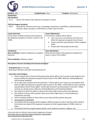 GUAM District Level Lesson Plan Quarter 4
Instructions that are italicized include student engagement strategies.
Instructions that are underlined embed checking for understanding.
Guam Department of Education 2013
Content: HSS Grade/Course: Four Timeline: 60 minutes
Standard(s):
HSS Standard:
4.2.11 Discuss the impact of the Japanese occupation on Guam.
CCSS ELA Support Standard:
4.RI.5 Describe the overall structure (e.g., chronology, comparison, cause/effect, problem/solution)
of events, ideas, concepts, or information in a text or part of a text.
Lesson Overview:
In this lesson, students will discuss the impact of
the Japanese occupation on Guam’s culture in the
1940s.
Lesson Objective(s):
In this lesson, students will be able to
• Use 2 sources to cite evidence of at least one
effect the Japanese occupation had on Guam.
• Create a pictorial representation of their assigned
effect.
• Present their final product to the class.
Vocabulary:
New vocabulary: Imperial, Japan(ese), occupation,
liberation
Prior vocabulary: influence, impact
Focus Question(s):
What was the impact of the Japanese occupation on
Guam’s culture in the 1940s?
Description of Lesson (including instructional strategies):
Anticipatory Set: (5 minutes)
Read aloud “Bombers overhead” (see attachment 1).
Instruction and Strategies:
• Inform students that at the end of the lesson they will be able to use 2 sources to cite evidence of at
least one effect the Japanese occupation had on Guam in the 1940s. (Marzano: Setting Objectives
and Providing Feedback)
• On an index card, students write the statement, “I will be able to use 2 sources to cite evidence of at
least one effect the Japanese occupation had on Guam in the 1940s. I will be able to create a pictorial
representation of their chosen effect. I will be able to present my final product to the class.” Collect
cards for use during closure. (Marzano: Setting Objectives and Providing Feedback)
• Ask students to think and reflect on what sources they might need to achieve the objective.
• Ask students to discuss with a partner what sources they might need. (1 minute) (Marzano:
Cooperative Learning)
• Call on individual students to share what sources they and their partner discussed.
• List resources on the board.
• Tell students that each group will be assigned a different aspect of culture and they will be asked to
find at least one impact of the Japanese occupation on their assigned aspect of 1940s culture on
Guam.
• Tell students that the assigned aspects will be: social, political, economic, religious, and
Funded by Title V-A Consolidated Grant 274
 